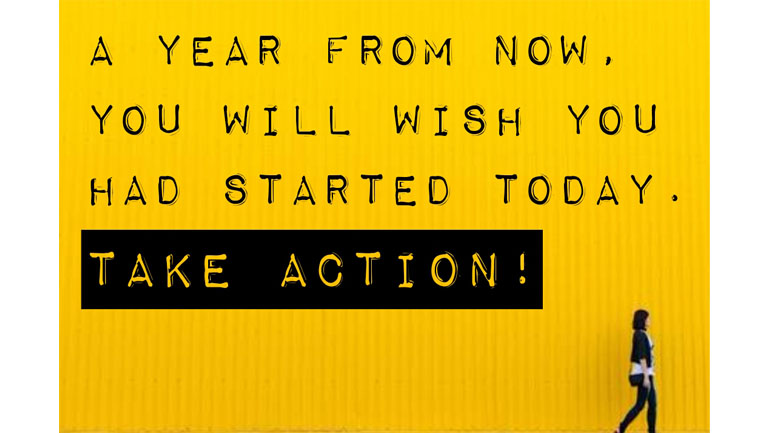 A Year From Now, You Will Wish You Had Started Today. TAKE ACTION. NOW!