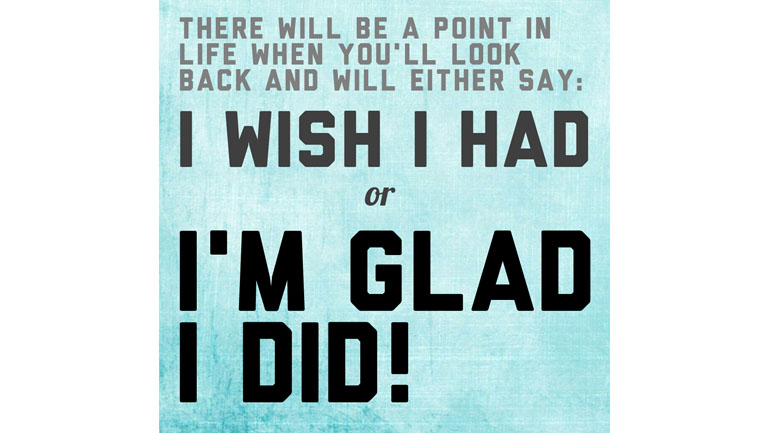 There will be a point with your life when you'll look back and will either say: I wish I had or I'M GLAD I DID!